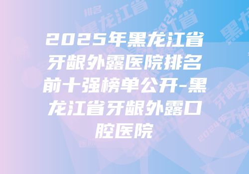 2025年黑龙江省牙龈外露医院排名前十强榜单公开-黑龙江省牙龈外露口腔医院