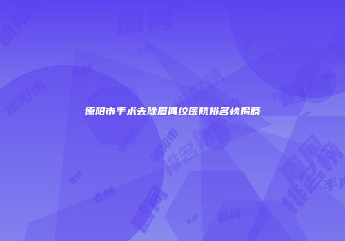 德阳市手术去除眉间纹医院排名榜揭晓