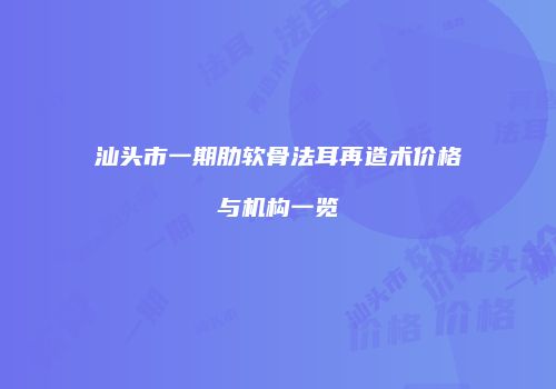 汕头市一期肋软骨法耳再造术价格与机构一览