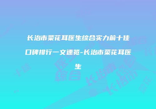 长治市菜花耳医生综合实力前十佳口碑排行一文速览-长治市菜花耳医生