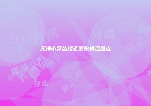 无锡市牙齿矫正医院排名盘点