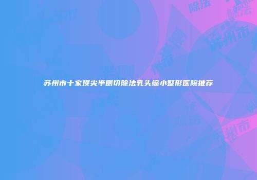 苏州市十家顶尖半侧切除法乳头缩小整形医院推荐