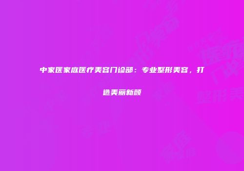 中家医家庭医疗美容门诊部：专业整形美容，打造美丽新颜