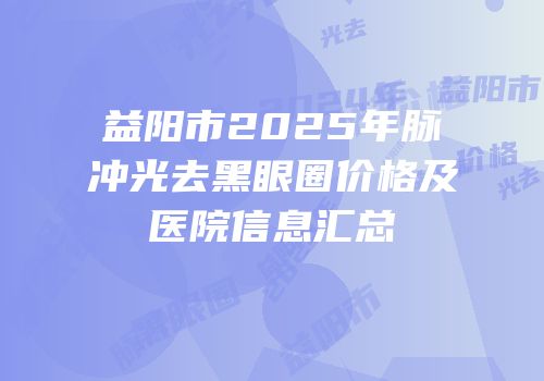 益阳市2025年脉冲光去黑眼圈价格及医院信息汇总