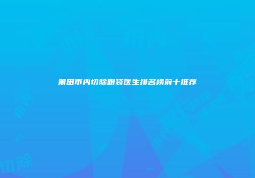 莆田市内切除眼袋医生排名榜前十推荐