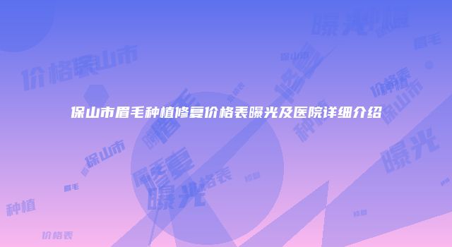 保山市眉毛种植修复价格表曝光及医院详细介绍