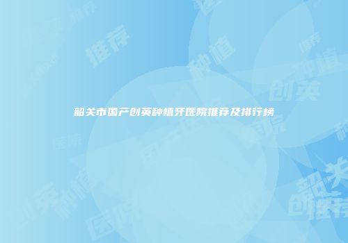 韶关市国产创英种植牙医院推荐及排行榜