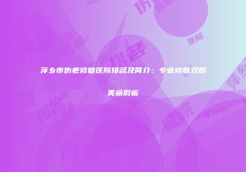 萍乡市伤疤修复医院排名及简介：专业修复双唇美丽瑕疵