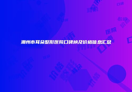 潮州市耳朵整形医院口碑榜及价格信息汇总