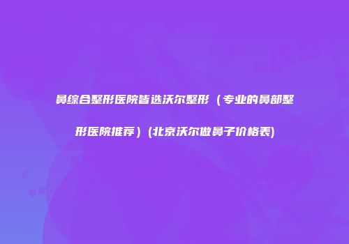 鼻综合整形医院皆选沃尔整形（专业的鼻部整形医院推荐）(北京沃尔做鼻子价格表)