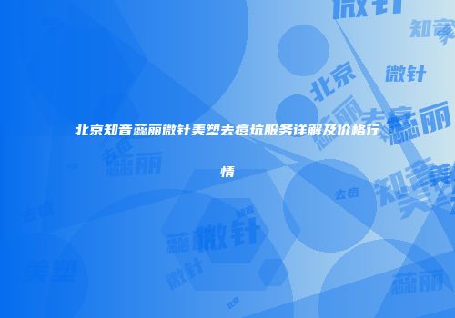 北京知音蕊丽微针美塑去痘坑服务详解及价格行情