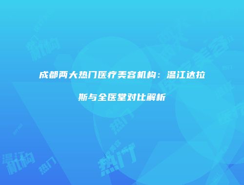 成都两大热门医疗美容机构：温江达拉斯与全医堂对比解析