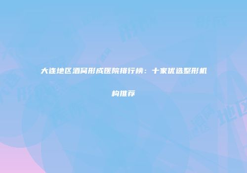 大连地区酒窝形成医院排行榜：十家优选整形机构推荐