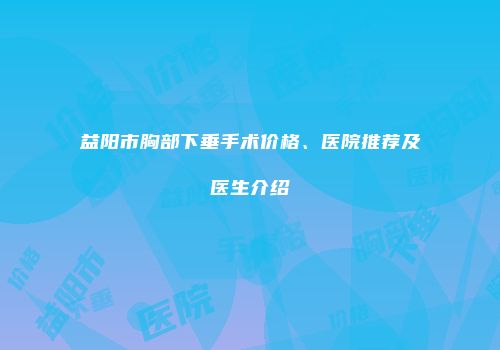 益阳市胸部下垂手术价格、医院推荐及医生介绍