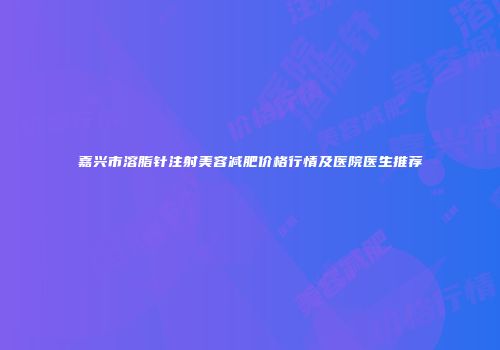 嘉兴市溶脂针注射美容减肥价格行情及医院医生推荐