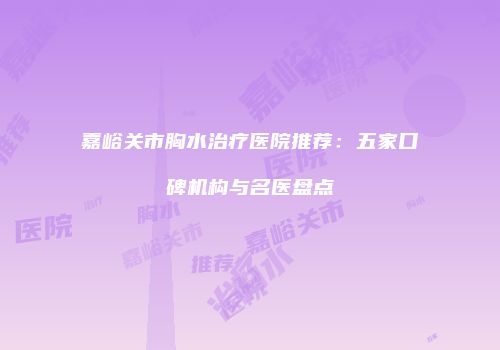 嘉峪关市胸水治疗医院推荐：五家口碑机构与名医盘点