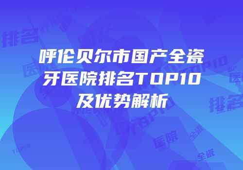 呼伦贝尔市国产全瓷牙医院排名TOP10及优势解析