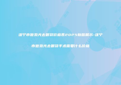 遂宁市做激光去眼袋价格表2025新版展示-遂宁市做激光去眼袋手术需要什么价格