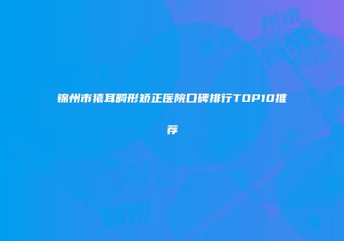 锦州市猿耳畸形矫正医院口碑排行TOP10推荐