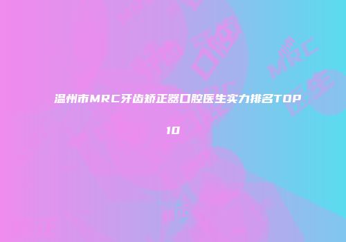 温州市MRC牙齿矫正器口腔医生实力排名TOP10