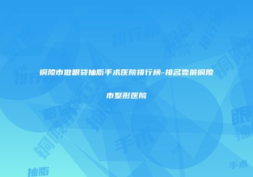 铜陵市做眼袋抽脂手术医院排行榜-排名靠前铜陵市整形医院
