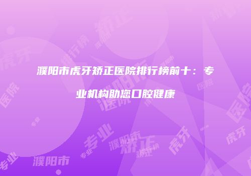 濮阳市虎牙矫正医院排行榜前十：专业机构助您口腔健康