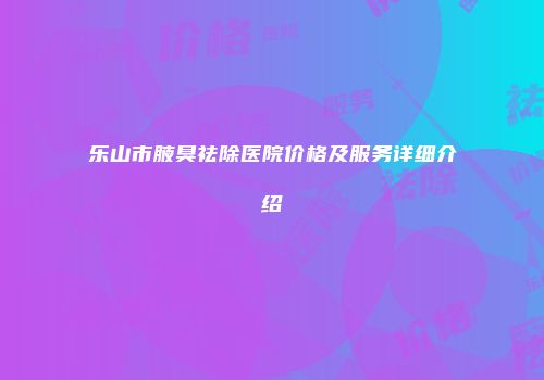 乐山市腋臭祛除医院价格及服务详细介绍