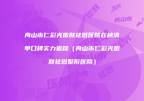 舟山市仁彩光嫩肤祛斑医院在榜清单口碑实力追踪（舟山市仁彩光嫩肤祛斑整形医院）