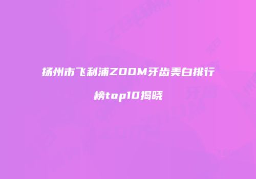 扬州市飞利浦ZOOM牙齿美白排行榜top10揭晓