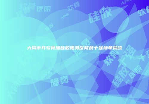 大同市耳软骨加硅胶隆鼻医院前十强榜单揭晓