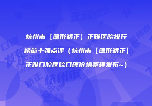 杭州市【隐形矫正】正雅医院排行榜前十强点评（杭州市【隐形矫正】正雅口腔医院口碑价格整理发布~）