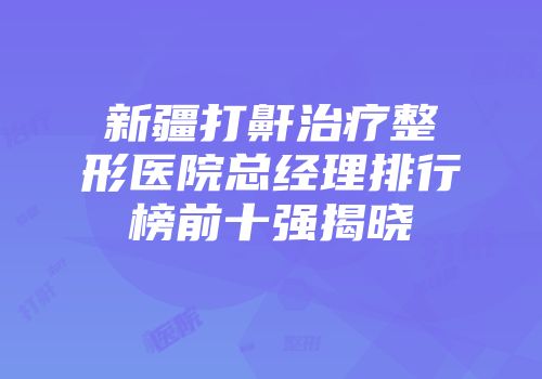 新疆打鼾治疗整形医院总经理排行榜前十强揭晓