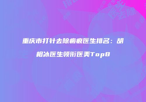 重庆市打针去除瘢痕医生排名：胡相冰医生领衔医美Top8