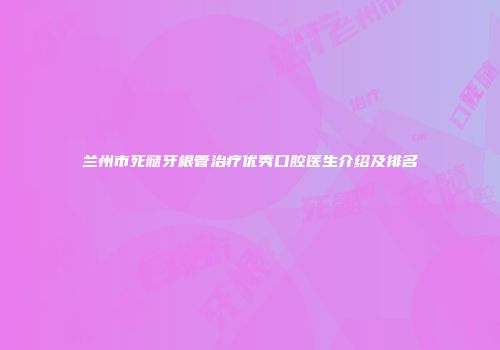 兰州市死髓牙根管治疗优秀口腔医生介绍及排名