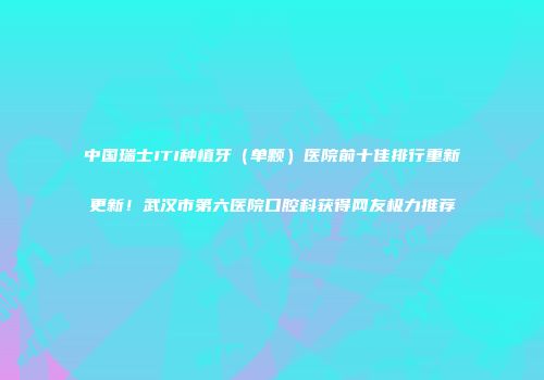 中国瑞士ITI种植牙（单颗）医院前十佳排行重新更新！武汉市第六医院口腔科获得网友极力推荐