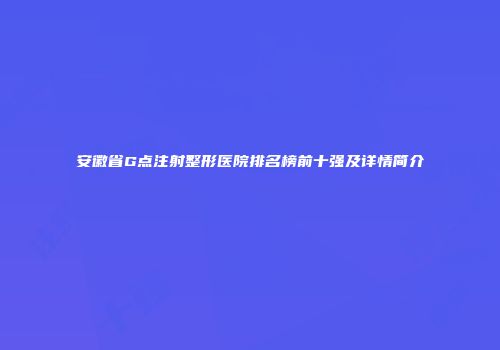 安徽省G点注射整形医院排名榜前十强及详情简介