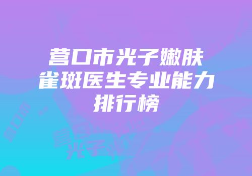 营口市光子嫩肤雀斑医生专业能力排行榜