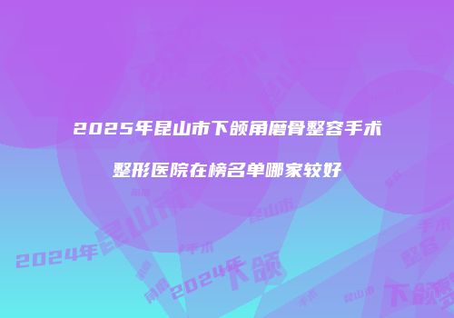 2025年昆山市下颌角磨骨整容手术整形医院在榜名单哪家较好