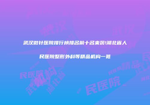 武汉微针医院排行榜排名前十名来袭!湖北省人民医院整形外科等精品机构一览