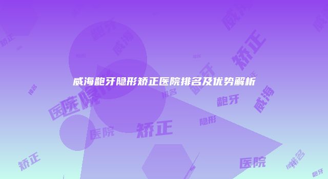 威海龅牙隐形矫正医院排名及优势解析
