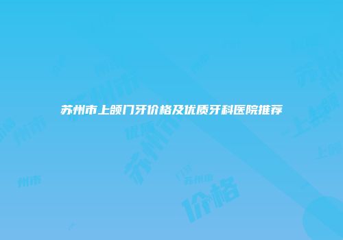 苏州市上颌门牙价格及优质牙科医院推荐