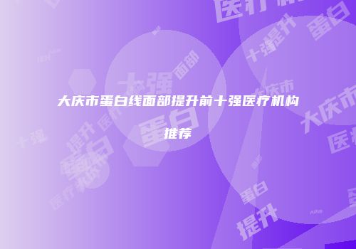 大庆市蛋白线面部提升前十强医疗机构推荐