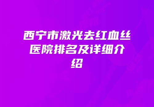 西宁市激光去红血丝医院排名及详细介绍