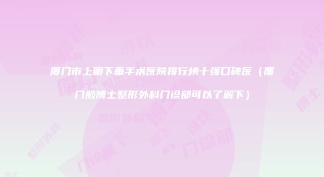 厦门市上眼下垂手术医院排行榜十强口碑医（厦门脸博士整形外科门诊部可以了解下）