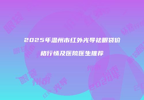 2025年温州市红外光导祛眼袋价格行情及医院医生推荐