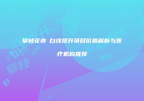 攀枝花市疍白线提升项目价格解析与医疗机构推荐