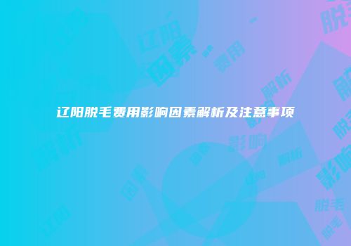 辽阳脱毛费用影响因素解析及注意事项