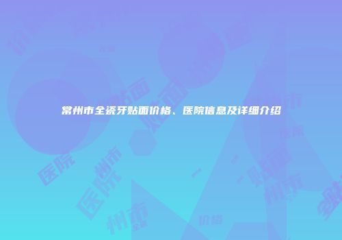常州市全瓷牙贴面价格、医院信息及详细介绍