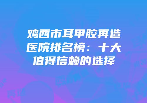 鸡西市耳甲腔再造医院排名榜：十大值得信赖的选择