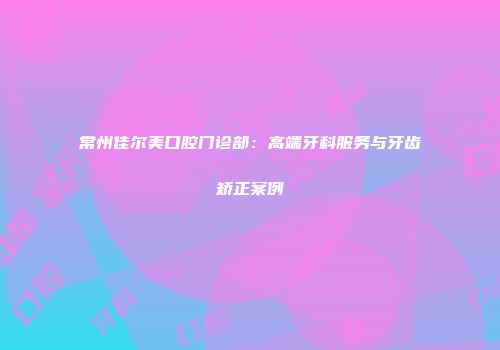 常州佳尔美口腔门诊部：高端牙科服务与牙齿矫正案例